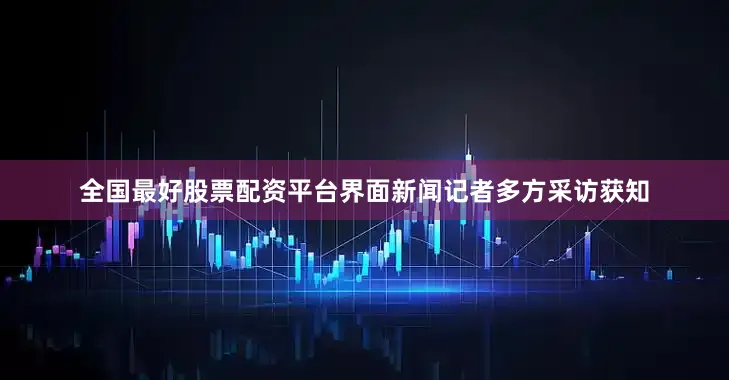 全国最好股票配资平台界面新闻记者多方采访获知