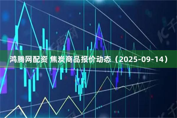 鸿腾网配资 焦炭商品报价动态（2025-09-14）