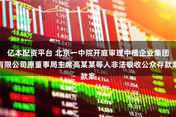 亿本配资平台 北京一中院开庭审理中植企业集团有限公司原董事局主席高某某等人非法吸收公众存款案