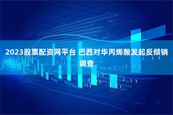 2023股票配资网平台 巴西对华丙烯酸发起反倾销调查