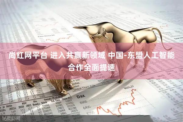 尚红网平台 进入共赢新领域 中国-东盟人工智能合作全面提速