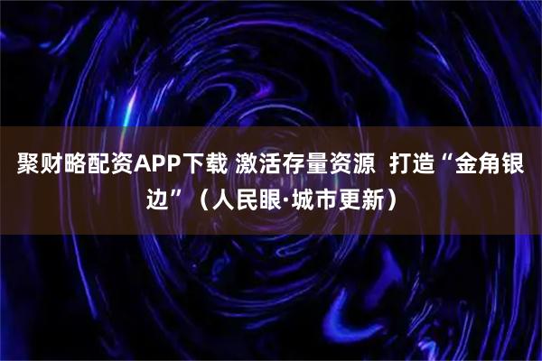 聚财略配资APP下载 激活存量资源  打造“金角银边”（人民眼·城市更新）
