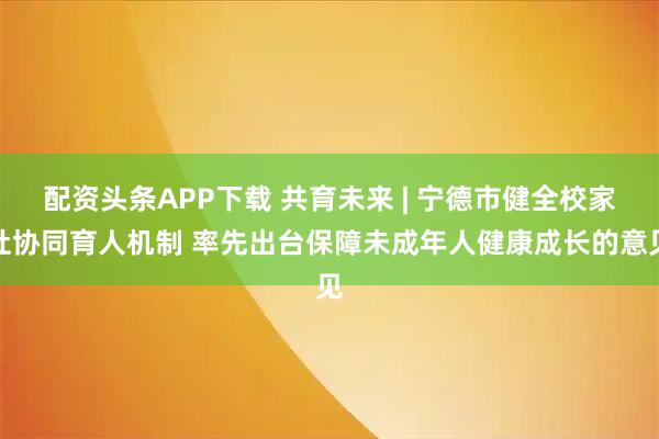 配资头条APP下载 共育未来 | 宁德市健全校家社协同育人机制 率先出台保障未成年人健康成长的意见