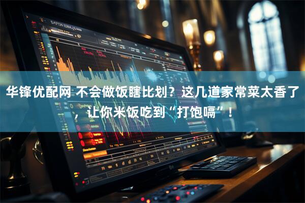 华锋优配网 不会做饭瞎比划？这几道家常菜太香了，让你米饭吃到“打饱嗝”！