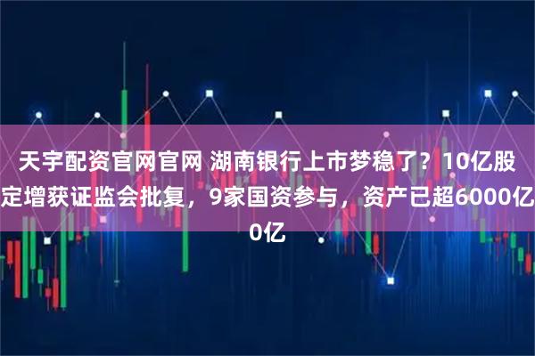 天宇配资官网官网 湖南银行上市梦稳了？10亿股定增获证监会批复，9家国资参与，资产已超6000亿