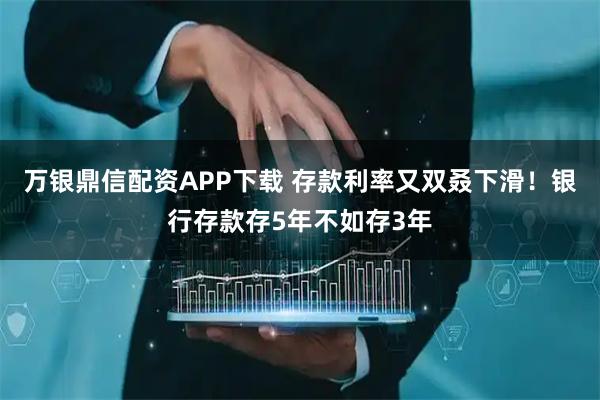 万银鼎信配资APP下载 存款利率又双叒下滑！银行存款存5年不如存3年
