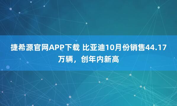 捷希源官网APP下载 比亚迪10月份销售44.17万辆，创年内新高
