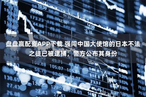 盘盘赢配资APP下载 强闯中国大使馆的日本不法之徒已被逮捕，警方公布其身份