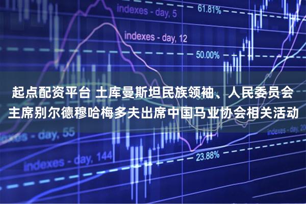 起点配资平台 土库曼斯坦民族领袖、人民委员会主席别尔德穆哈梅多夫出席中国马业协会相关活动