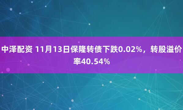 中泽配资 11月13日保隆转债下跌0.02%，转股溢价率40.54%