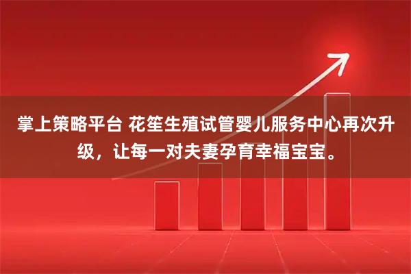 掌上策略平台 花笙生殖试管婴儿服务中心再次升级，让每一对夫妻孕育幸福宝宝。
