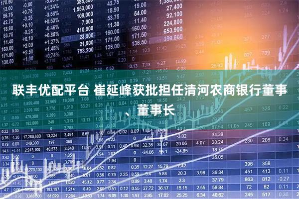 联丰优配平台 崔延峰获批担任清河农商银行董事、董事长