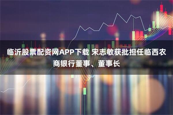 临沂股票配资网APP下载 宋志敏获批担任临西农商银行董事、董事长