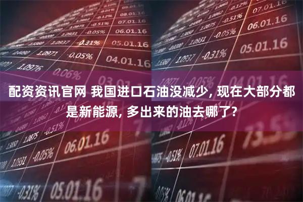 配资资讯官网 我国进口石油没减少, 现在大部分都是新能源, 多出来的油去哪了?