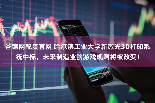 谷锦网配资官网 哈尔滨工业大学新激光3D打印系统中标，未来制造业的游戏规则将被改变！