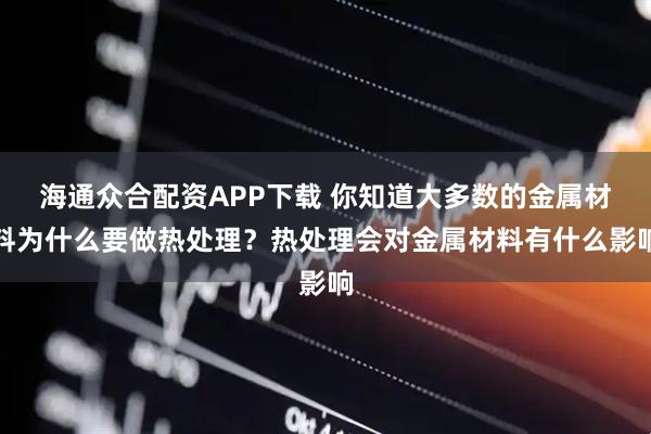 海通众合配资APP下载 你知道大多数的金属材料为什么要做热处理?热处理会对金属材料有什么影响