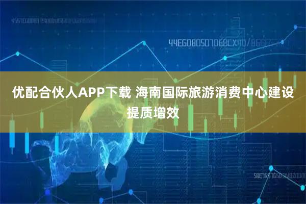 优配合伙人APP下载 海南国际旅游消费中心建设提质增效