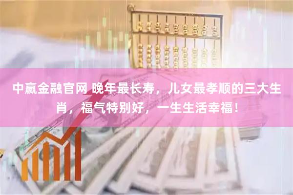 中赢金融官网 晚年最长寿，儿女最孝顺的三大生肖，福气特别好，一生生活幸福！