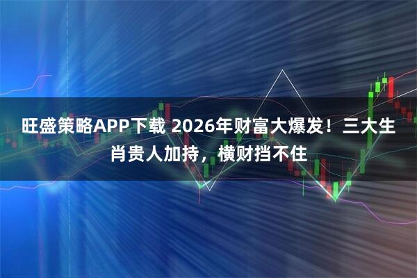 旺盛策略APP下载 2026年财富大爆发！三大生肖贵人加持，横财挡不住