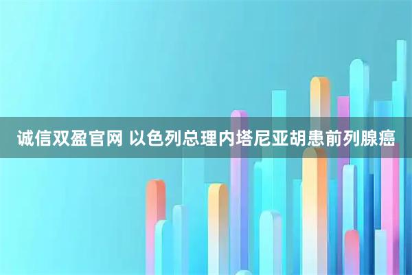 诚信双盈官网 以色列总理内塔尼亚胡患前列腺癌