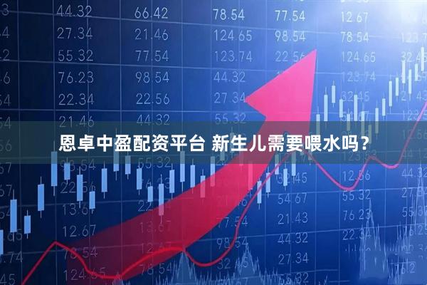 恩卓中盈配资平台 新生儿需要喂水吗？