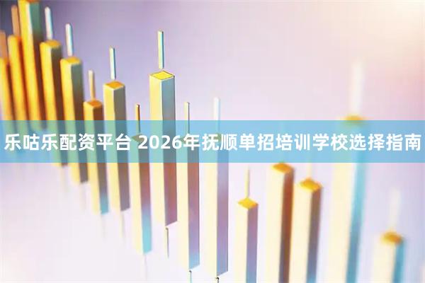 乐咕乐配资平台 2026年抚顺单招培训学校选择指南